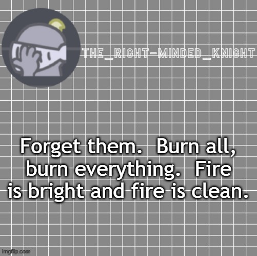 F451 quote | Forget them.  Burn all, burn everything.  Fire is bright and fire is clean. | image tagged in idk | made w/ Imgflip meme maker