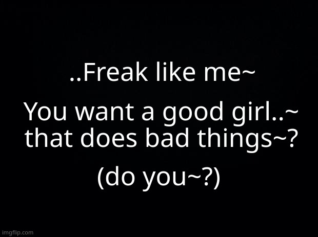 these are lyrics btw- | ..Freak like me~; You want a good girl..~ that does bad things~? (do you~?) | image tagged in black background | made w/ Imgflip meme maker