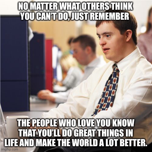 You are great | NO MATTER WHAT OTHERS THINK YOU CAN’T DO, JUST REMEMBER; THE PEOPLE WHO LOVE YOU KNOW THAT YOU’LL DO GREAT THINGS IN LIFE AND MAKE THE WORLD A LOT BETTER. | image tagged in memes,down syndrome | made w/ Imgflip meme maker