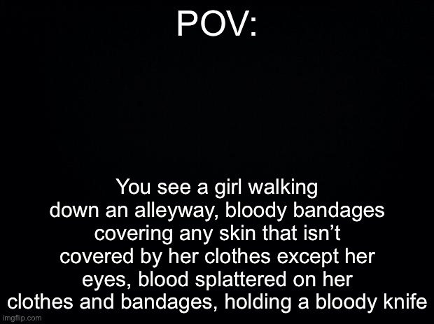 Black background | POV:; You see a girl walking down an alleyway, bloody bandages covering any skin that isn’t covered by her clothes except her eyes, blood splattered on her clothes and bandages, holding a bloody knife | image tagged in black background | made w/ Imgflip meme maker