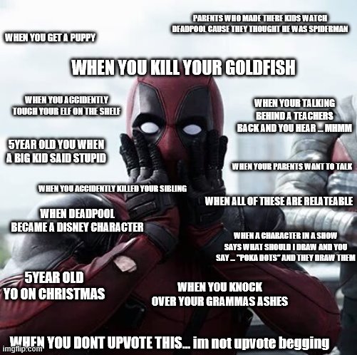 shocked deadpool | PARENTS WHO MADE THERE KIDS WATCH DEADPOOL CAUSE THEY THOUGHT HE WAS SPIDERMAN; WHEN YOU GET A PUPPY; WHEN YOU KILL YOUR GOLDFISH; WHEN YOUR TALKING BEHIND A TEACHERS BACK AND YOU HEAR ... MHMM; WHEN YOU ACCIDENTLY TOUCH YOUR ELF ON THE SHELF; 5YEAR OLD YOU WHEN A BIG KID SAID STUPID; WHEN YOUR PARENTS WANT TO TALK; WHEN YOU ACCIDENTLY KILLED YOUR SIBLING; WHEN ALL OF THESE ARE RELATEABLE; WHEN DEADPOOL BECAME A DISNEY CHARACTER; WHEN A CHARACTER IN A SHOW SAYS WHAT SHOULD I DRAW AND YOU SAY ... "POKA DOTS" AND THEY DRAW THEM; 5YEAR OLD YO ON CHRISTMAS; WHEN YOU KNOCK OVER YOUR GRAMMAS ASHES; WHEN YOU DONT UPVOTE THIS... im not upvote begging | image tagged in memes,deadpool surprised,deadpool,marvel,xmen,relatable | made w/ Imgflip meme maker