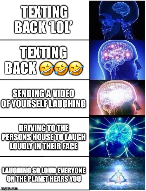 Expanding Brain 5 Panel | TEXTING BACK ‘LOL’; TEXTING BACK 🤣🤣🤣; SENDING A VIDEO OF YOURSELF LAUGHING; DRIVING TO THE PERSONS HOUSE TO LAUGH LOUDLY IN THEIR FACE; LAUGHING SO LOUD EVERYONE ON THE PLANET HEARS YOU | image tagged in expanding brain 5 panel | made w/ Imgflip meme maker