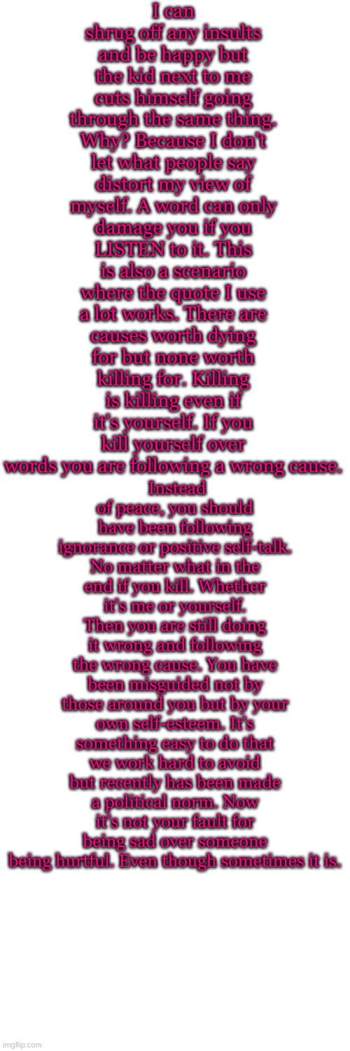 I wanted to share this for all of those out there who have low self-esteem. Change your view. Not your life. | I can shrug off any insults and be happy but the kid next to me cuts himself going through the same thing. Why? Because I don't let what people say distort my view of myself. A word can only damage you if you LISTEN to it. This is also a scenario where the quote I use a lot works. There are causes worth dying for but none worth killing for. Killing is killing even if it's yourself. If you kill yourself over words you are following a wrong cause. Instead of peace, you should have been following ignorance or positive self-talk. No matter what in the end if you kill. Whether it's me or yourself. Then you are still doing it wrong and following the wrong cause. You have been misguided not by those around you but by your own self-esteem. It's something easy to do that we work hard to avoid but recently has been made a political norm. Now it's not your fault for being sad over someone being hurtful. Even though sometimes it is. | image tagged in memes,blank transparent square | made w/ Imgflip meme maker