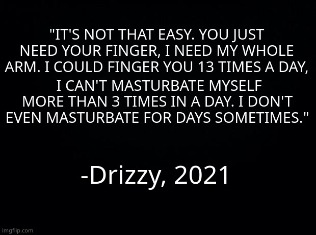 I CANT BREATH HAHAHAHHAHAHAHHAHAHA- | "IT'S NOT THAT EASY. YOU JUST NEED YOUR FINGER, I NEED MY WHOLE ARM. I COULD FINGER YOU 13 TIMES A DAY, I CAN'T MASTURBATE MYSELF MORE THAN 3 TIMES IN A DAY. I DON'T EVEN MASTURBATE FOR DAYS SOMETIMES."; -Drizzy, 2021 | image tagged in black background | made w/ Imgflip meme maker