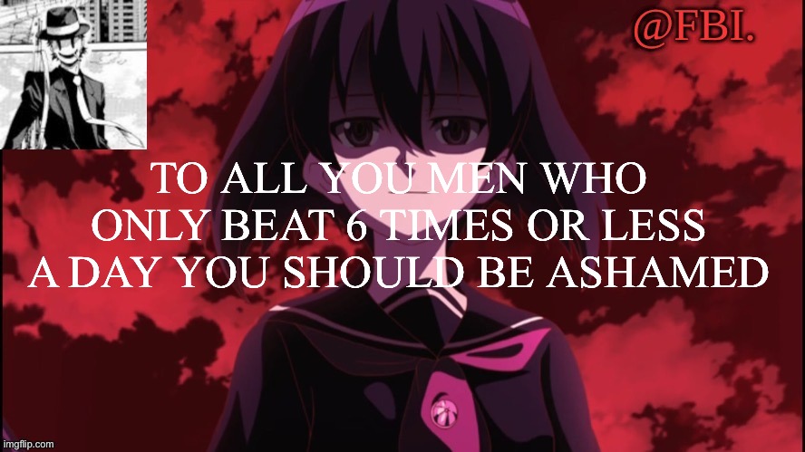 FBI temp | TO ALL YOU MEN WHO ONLY BEAT 6 TIMES OR LESS A DAY YOU SHOULD BE ASHAMED | image tagged in fbi temp | made w/ Imgflip meme maker