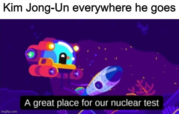 So true... | Kim Jong-Un everywhere he goes | image tagged in a great place for our nuclear test | made w/ Imgflip meme maker