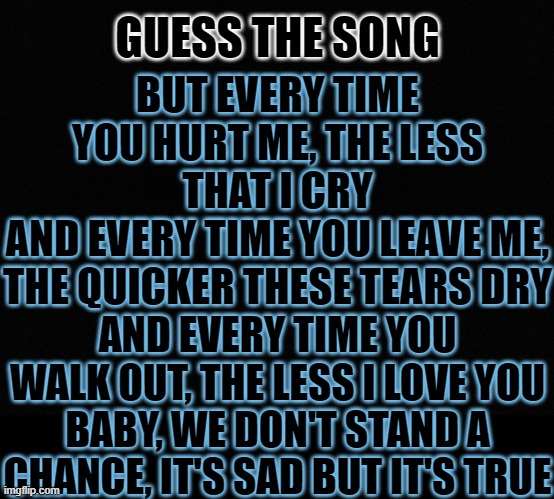 i listen to this every time i feel sad, so ik that im not the only one | GUESS THE SONG; BUT EVERY TIME YOU HURT ME, THE LESS THAT I CRY
AND EVERY TIME YOU LEAVE ME, THE QUICKER THESE TEARS DRY; AND EVERY TIME YOU WALK OUT, THE LESS I LOVE YOU
BABY, WE DON'T STAND A CHANCE, IT'S SAD BUT IT'S TRUE | image tagged in guess i'll die,i bet u cant,lol so funny,sads,makes me sads,much truth | made w/ Imgflip meme maker