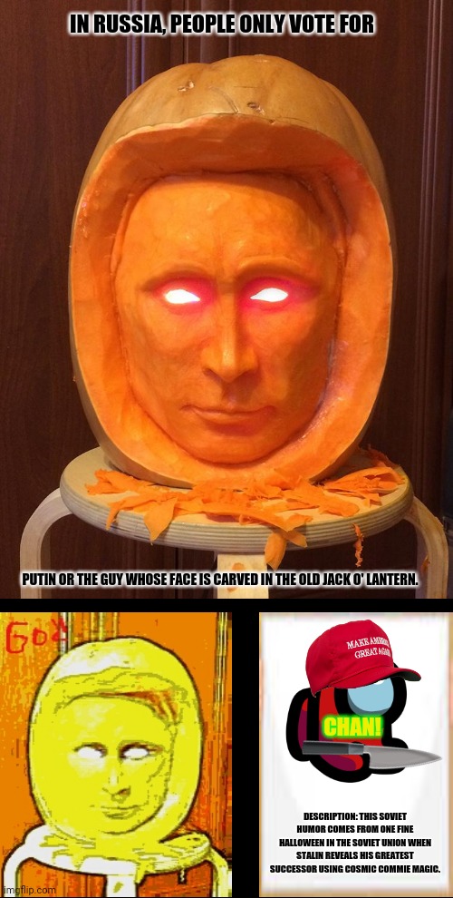 Halloween Putin Pumpkin  | IN RUSSIA, PEOPLE ONLY VOTE FOR; PUTIN OR THE GUY WHOSE FACE IS CARVED IN THE OLD JACK O' LANTERN. CHAN! DESCRIPTION: THIS SOVIET HUMOR COMES FROM ONE FINE HALLOWEEN IN THE SOVIET UNION WHEN STALIN REVEALS HIS GREATEST SUCCESSOR USING COSMIC COMMIE MAGIC. | image tagged in memes,i serve the soviet union,putin | made w/ Imgflip meme maker