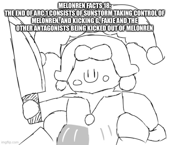 Arc 2 has something to do with another multiverse that was taken over | MELONREN FACTS 18:
THE END OF ARC 1 CONSISTS OF SUNSTORM TAKING CONTROL OF MELONREN, AND KICKING G, FAKIE AND THE OTHER ANTAGONISTS BEING KICKED OUT OF MELONREN | image tagged in oh god ice juggler cookie has a knife | made w/ Imgflip meme maker
