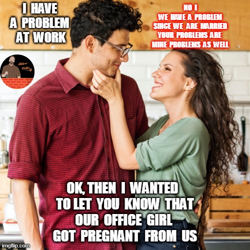 Couple | I  HAVE 
A  PROBLEM 
AT  WORK; NO  I
WE  HAVE  A  PROBLEM
SINCE  WE   ARE  MARRIED
YOUR  PROBLEMS  ARE 
MINE  PROBLEMS  AS  WELL; OK, THEN  I  WANTED  
TO LET  YOU  KNOW  THAT
OUR  OFFICE  GIRL 
GOT  PREGNANT  FROM  US | image tagged in joke,fun | made w/ Imgflip meme maker