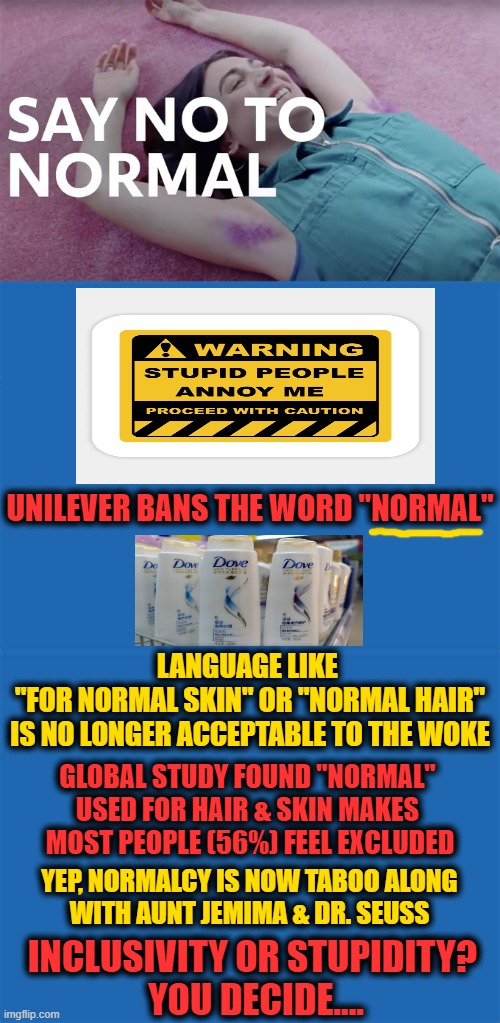The New Normal ~~ When Everything That is RIGHT in the World Is Now WRONG! | UNILEVER BANS THE WORD "NORMAL"; LANGUAGE LIKE 
"FOR NORMAL SKIN" OR "NORMAL HAIR"
IS NO LONGER ACCEPTABLE TO THE WOKE; GLOBAL STUDY FOUND "NORMAL" 
USED FOR HAIR & SKIN MAKES 
MOST PEOPLE (56%) FEEL EXCLUDED; YEP, NORMALCY IS NOW TABOO ALONG 
WITH AUNT JEMIMA & DR. SEUSS; INCLUSIVITY OR STUPIDITY? 
YOU DECIDE.... | image tagged in politics,sjws,sjw triggered,woke,liberalism,feelings | made w/ Imgflip meme maker