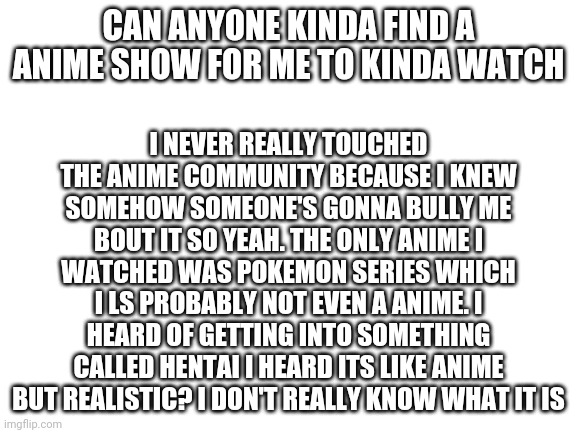 please read | CAN ANYONE KINDA FIND A ANIME SHOW FOR ME TO KINDA WATCH; I NEVER REALLY TOUCHED THE ANIME COMMUNITY BECAUSE I KNEW SOMEHOW SOMEONE'S GONNA BULLY ME BOUT IT SO YEAH. THE ONLY ANIME I WATCHED WAS POKEMON SERIES WHICH I LS PROBABLY NOT EVEN A ANIME. I HEARD OF GETTING INTO SOMETHING CALLED HENTAI I HEARD ITS LIKE ANIME BUT REALISTIC? I DON'T REALLY KNOW WHAT IT IS | image tagged in blank white template | made w/ Imgflip meme maker