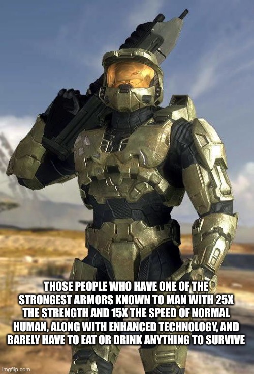 master chief | THOSE PEOPLE WHO HAVE ONE OF THE STRONGEST ARMORS KNOWN TO MAN WITH 25X THE STRENGTH AND 15X THE SPEED OF NORMAL HUMAN, ALONG WITH ENHANCED  | image tagged in master chief | made w/ Imgflip meme maker