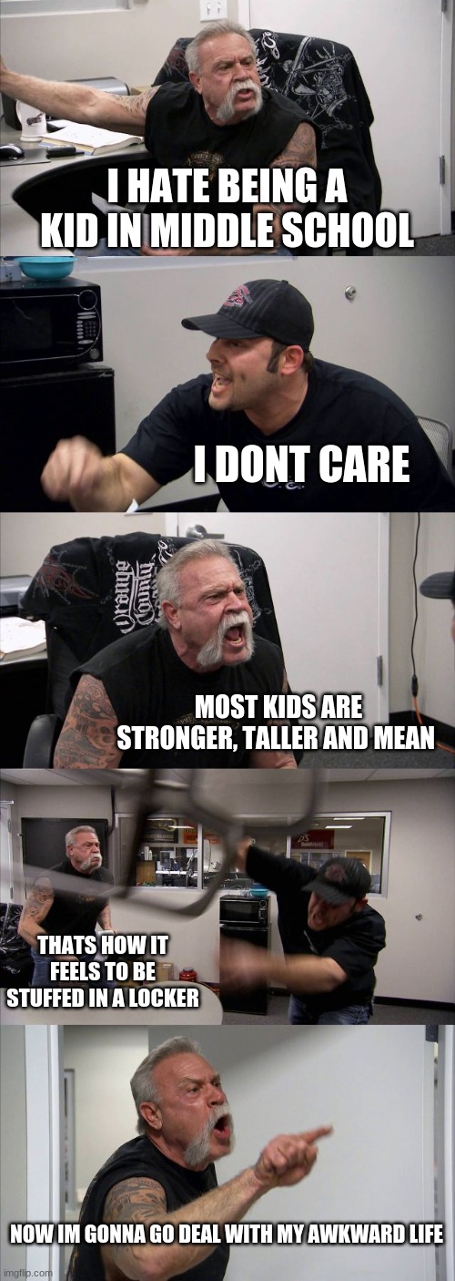 life of greg heffley | I HATE BEING A KID IN MIDDLE SCHOOL; I DONT CARE; MOST KIDS ARE STRONGER, TALLER AND MEAN; THATS HOW IT FEELS TO BE STUFFED IN A LOCKER; NOW IM GONNA GO DEAL WITH MY AWKWARD LIFE | image tagged in memes,american chopper argument | made w/ Imgflip meme maker