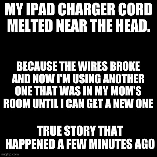Thank god I noticed before I accidentally burned the house. | MY IPAD CHARGER CORD MELTED NEAR THE HEAD. BECAUSE THE WIRES BROKE AND NOW I'M USING ANOTHER ONE THAT WAS IN MY MOM'S ROOM UNTIL I CAN GET A NEW ONE; TRUE STORY THAT HAPPENED A FEW MINUTES AGO | image tagged in memes,blank transparent square | made w/ Imgflip meme maker