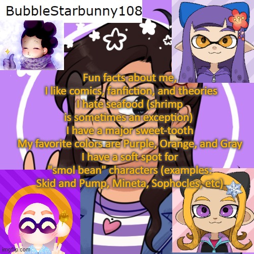 Bubble's Template | Fun facts about me,
 I like comics, fanfiction, and theories
I hate seafood (shrimp is sometimes an exception) 
I have a major sweet-tooth
My favorite colors are Purple, Orange, and Gray
I have a soft spot for "smol bean" characters (examples: Skid and Pump, Mineta, Sophocles, etc) | image tagged in bubble's template | made w/ Imgflip meme maker