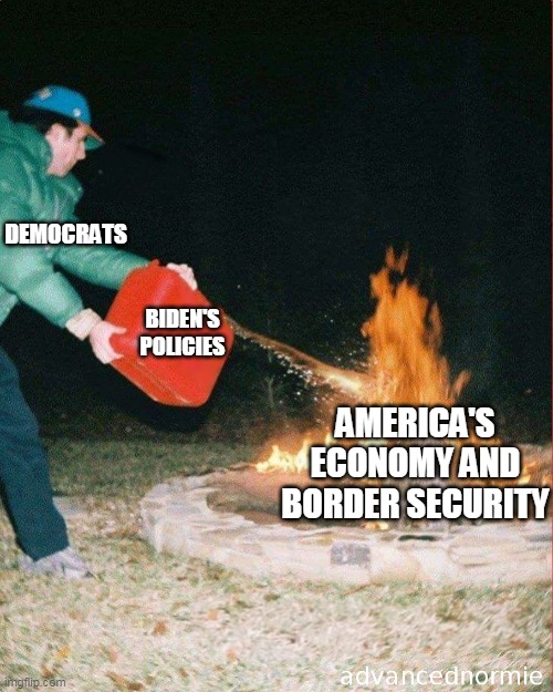 pouring gas on fire | DEMOCRATS; BIDEN'S POLICIES; AMERICA'S ECONOMY AND BORDER SECURITY | image tagged in pouring gas on fire | made w/ Imgflip meme maker