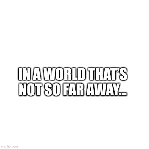 Finish the sentence | IN A WORLD THAT’S NOT SO FAR AWAY... | image tagged in memes,blank transparent square | made w/ Imgflip meme maker