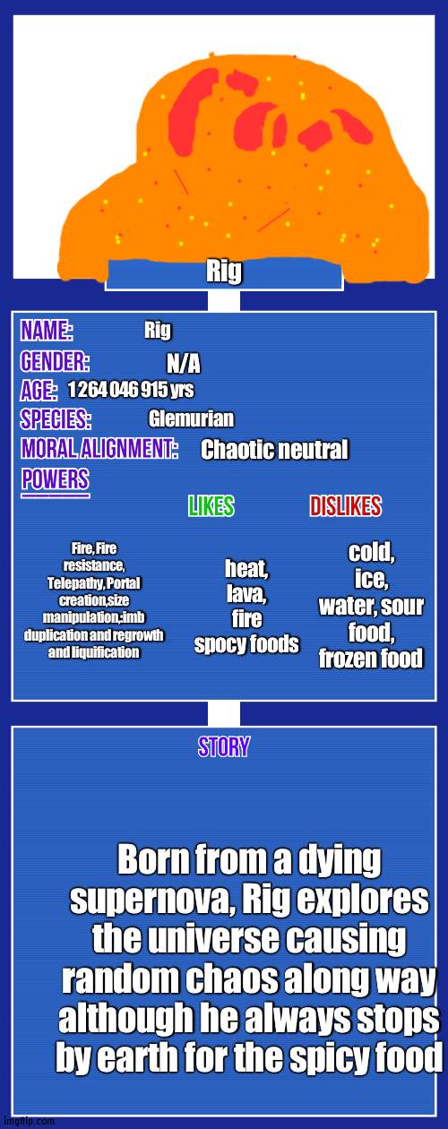 so this is essenta:y Glimms brother Rig | Rig; Rig; N/A; 1 264 046 915 yrs; Glemurian; Chaotic neutral; Fire, Fire resistance, Telepathy, Portal creation,size manipulation,:imb duplication and regrowth and liquification; cold, ice, water, sour food, frozen food; heat, lava, fire spocy foods; Born from a dying supernova, Rig explores the universe causing random chaos along way although he always stops by earth for the spicy food | image tagged in oc full showcase v2 | made w/ Imgflip meme maker