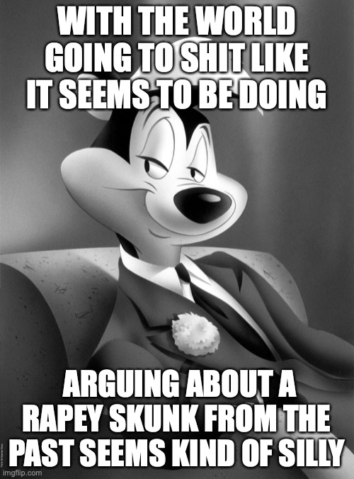 pepe le pew | WITH THE WORLD GOING TO SHIT LIKE IT SEEMS TO BE DOING ARGUING ABOUT A RAPEY SKUNK FROM THE PAST SEEMS KIND OF SILLY | image tagged in pepe le pew | made w/ Imgflip meme maker
