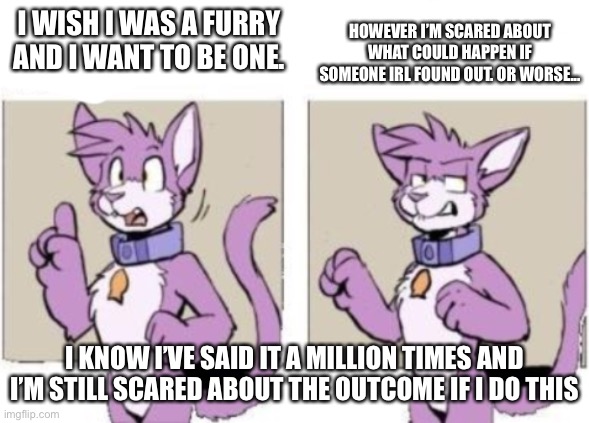 Seriously... I don’t know whether I should or shouldn’t | HOWEVER I’M SCARED ABOUT WHAT COULD HAPPEN IF SOMEONE IRL FOUND OUT. OR WORSE... I WISH I WAS A FURRY AND I WANT TO BE ONE. I KNOW I’VE SAID IT A MILLION TIMES AND I’M STILL SCARED ABOUT THE OUTCOME IF I DO THIS | image tagged in furry hold on | made w/ Imgflip meme maker