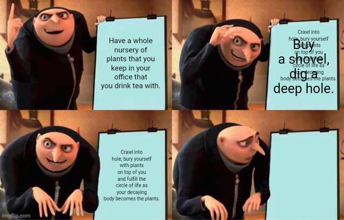 Gru's Plan Meme | Crawl into hole, bury yourself with plants on top of you and fulfill the circle of life as your decaying body becomes the plants. Have a whole nursery of plants that you keep in your office that you drink tea with. Buy a shovel, dig a deep hole. Crawl into hole, bury yourself with plants on top of you and fulfill the circle of life as your decaying body becomes the plants. | image tagged in memes,gru's plan | made w/ Imgflip meme maker