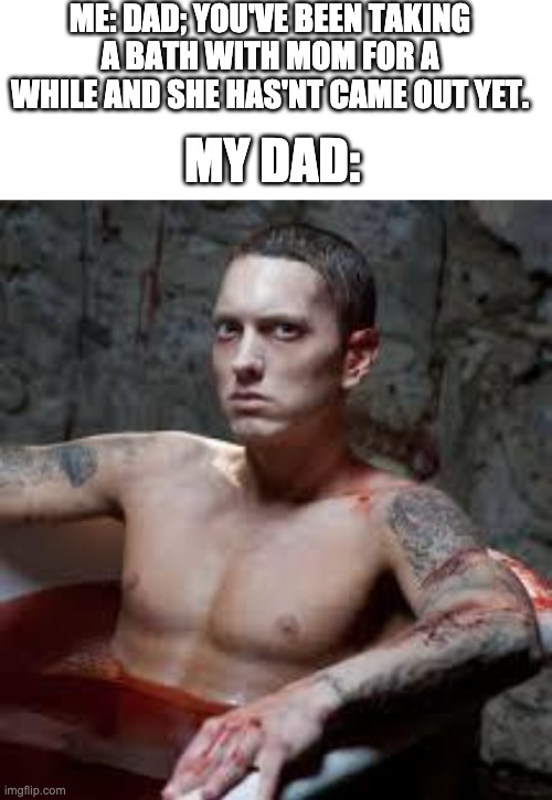 I heard gargling noises from my mom | ME: DAD; YOU'VE BEEN TAKING A BATH WITH MOM FOR A WHILE AND SHE HAS'NT CAME OUT YET. MY DAD: | image tagged in blank white template,eminem | made w/ Imgflip meme maker