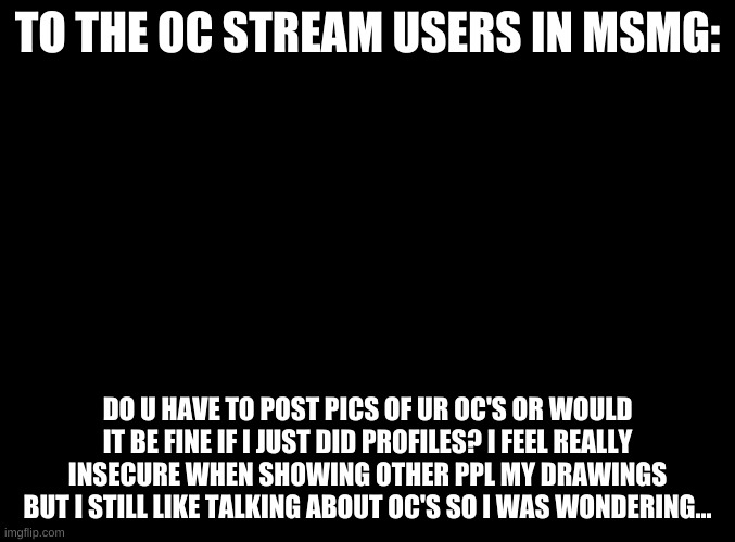 blank black | TO THE OC STREAM USERS IN MSMG:; DO U HAVE TO POST PICS OF UR OC'S OR WOULD IT BE FINE IF I JUST DID PROFILES? I FEEL REALLY INSECURE WHEN SHOWING OTHER PPL MY DRAWINGS BUT I STILL LIKE TALKING ABOUT OC'S SO I WAS WONDERING... | image tagged in ocs,insecurity | made w/ Imgflip meme maker