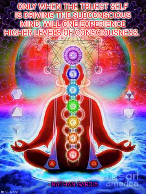 ONLY WHEN THE TRUEST SELF IS DRIVING THE SUBCONSCIOUS MIND, WILL ONE EXPERIENCE HIGHER LEVEL'S OF CONSCIOUSNESS. - NATHAN GARCIA | made w/ Imgflip meme maker