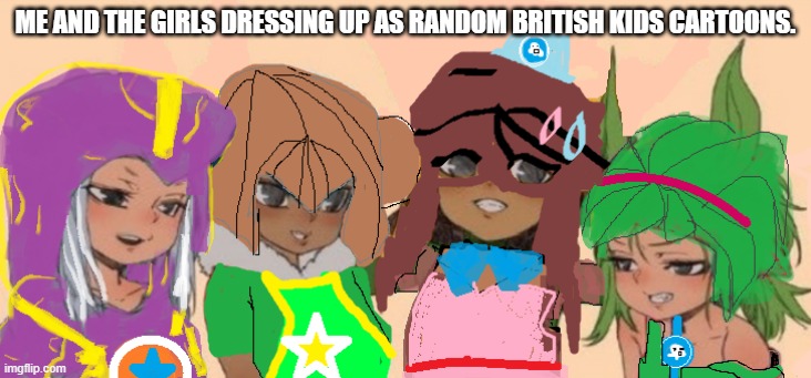 ( i still watch em cos i figured it'll lead me to pass geography and science and biology and stuff like that...) | ME AND THE GIRLS DRESSING UP AS RANDOM BRITISH KIDS CARTOONS. | image tagged in memes | made w/ Imgflip meme maker