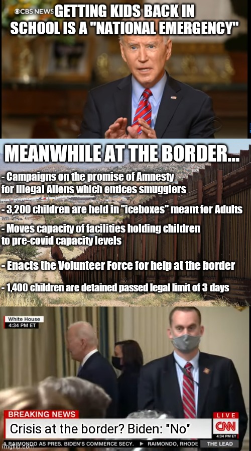 Let's just call them Border Crisis deniers. They like that kind of talk | GETTING KIDS BACK IN SCHOOL IS A "NATIONAL EMERGENCY"; MEANWHILE AT THE BORDER... - Campaigns on the promise of Amnesty for Illegal Aliens which entices smugglers; - 3,200 children are held in "iceboxes" meant for Adults; - Moves capacity of facilities holding children
to pre-covid capacity levels; - Enacts the Volunteer Force for help at the border; - 1,400 children are detained passed legal limit of 3 days; Crisis at the border? Biden: "No" | image tagged in border wall 02,biden,immigrant children,hypocrisy,democrats | made w/ Imgflip meme maker