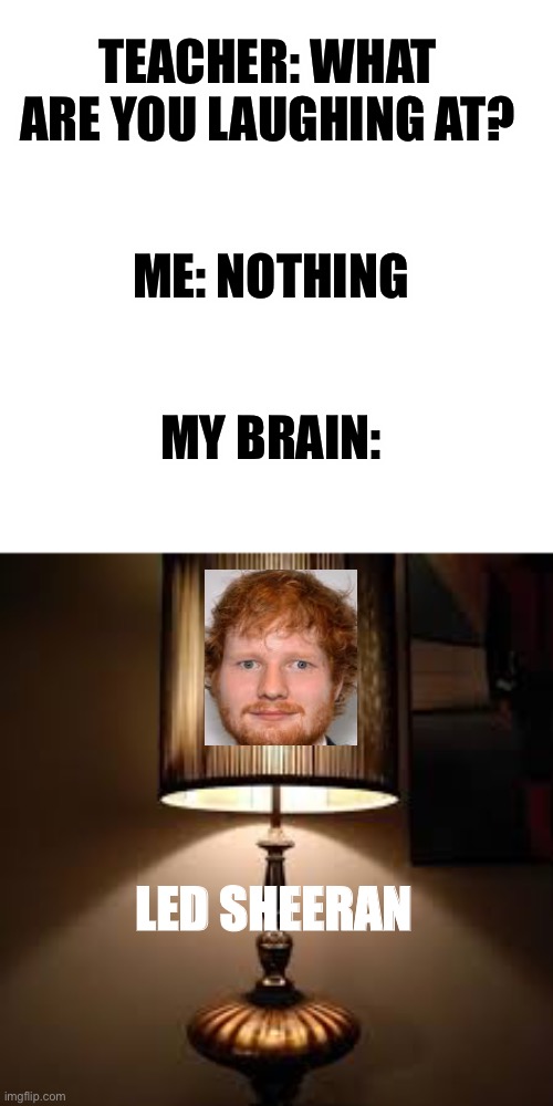 Yes | TEACHER: WHAT ARE YOU LAUGHING AT? ME: NOTHING; MY BRAIN:; LED SHEERAN | image tagged in lamp,ed sheeran,funny,memes,teacher what are you laughing at | made w/ Imgflip meme maker