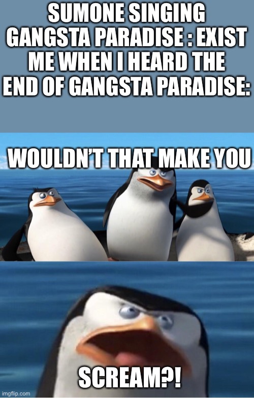 Wouldn't that make you | SUMONE SINGING GANGSTA PARADISE : EXIST
ME WHEN I HEARD THE END OF GANGSTA PARADISE:; WOULDN’T THAT MAKE YOU; SCREAM?! | image tagged in wouldn't that make you | made w/ Imgflip meme maker