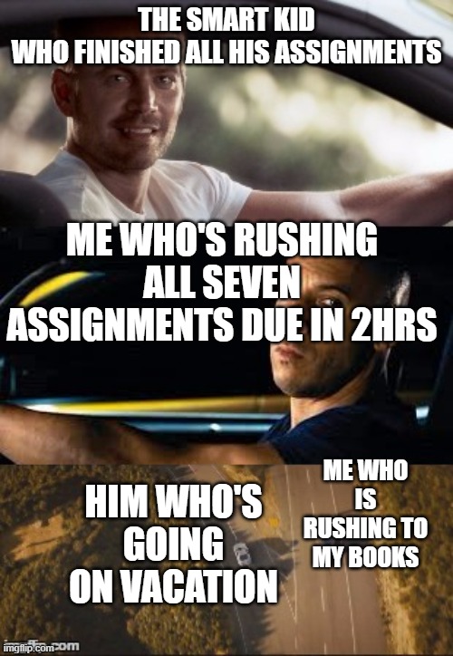 School | THE SMART KID WHO FINISHED ALL HIS ASSIGNMENTS; ME WHO'S RUSHING ALL SEVEN ASSIGNMENTS DUE IN 2HRS; ME WHO IS RUSHING TO MY BOOKS; HIM WHO'S GOING ON VACATION | image tagged in fast and furious 7 final scene | made w/ Imgflip meme maker