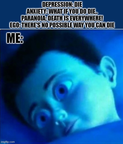 DEPRESSION: DIE
ANXIETY: WHAT IF YOU DO DIE..
PARANOIA: DEATH IS EVERYWHERE!
EGO: THERE'S NO POSSIBLE WAY YOU CAN DIE; ME: | made w/ Imgflip meme maker