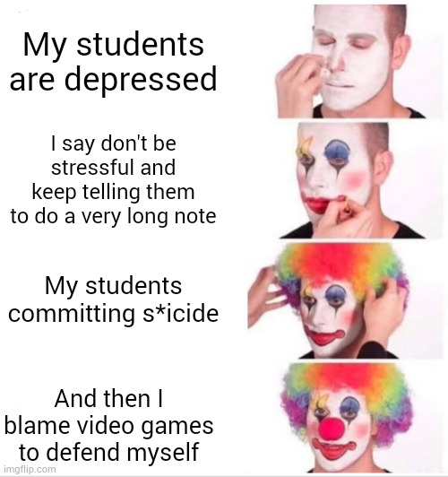 Teacher right now | My students are depressed; I say don't be stressful and keep telling them to do a very long note; My students committing s*icide; And then I blame video games to defend myself | image tagged in memes,clown applying makeup | made w/ Imgflip meme maker