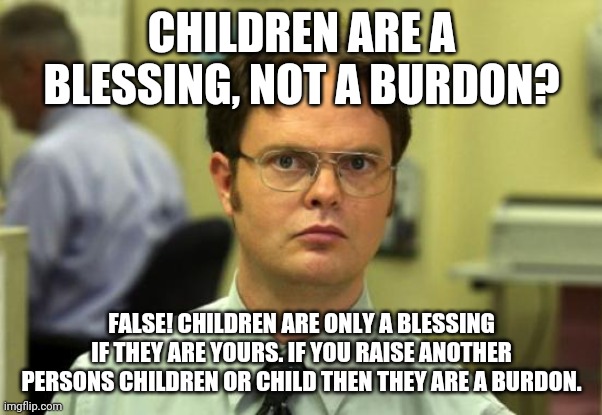 Sorry not sorry | CHILDREN ARE A BLESSING, NOT A BURDON? FALSE! CHILDREN ARE ONLY A BLESSING IF THEY ARE YOURS. IF YOU RAISE ANOTHER PERSONS CHILDREN OR CHILD THEN THEY ARE A BURDON. | image tagged in memes,dwight schrute | made w/ Imgflip meme maker