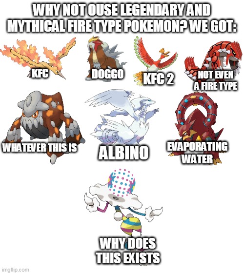 Legendary And mythical fire type Pokémon be like | WHY NOT OUSE LEGENDARY AND MYTHICAL FIRE TYPE POKEMON? WE GOT:; DOGGO; KFC; NOT EVEN A FIRE TYPE; KFC 2; WHATEVER THIS IS; EVAPORATING WATER; ALBINO; WHY DOES THIS EXISTS | image tagged in blank white template,memes,funny,pokemon | made w/ Imgflip meme maker