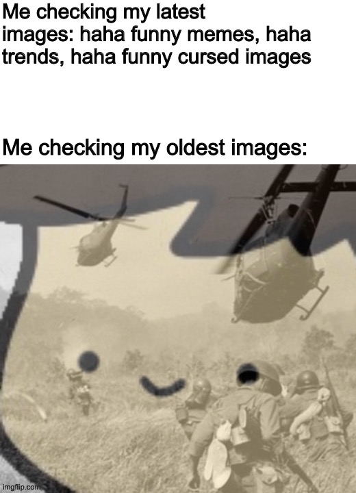 Pain | Me checking my latest images: haha funny memes, haha trends, haha funny cursed images; Me checking my oldest images: | image tagged in war flashback | made w/ Imgflip meme maker