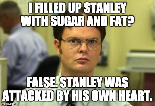 I filled up Stanley with sugar and fat? | I FILLED UP STANLEY WITH SUGAR AND FAT? FALSE. STANLEY WAS ATTACKED BY HIS OWN HEART. | image tagged in memes,dwight schrute | made w/ Imgflip meme maker