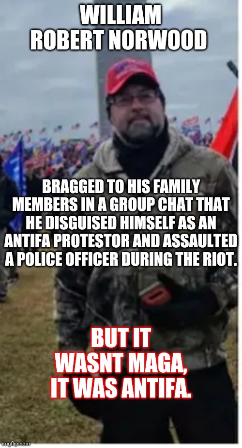 It was antifa I swear, I saw them there, it had to be them we BACK THE BLUE. | WILLIAM ROBERT NORWOOD; BRAGGED TO HIS FAMILY MEMBERS IN A GROUP CHAT THAT HE DISGUISED HIMSELF AS AN ANTIFA PROTESTOR AND ASSAULTED A POLICE OFFICER DURING THE RIOT. BUT IT WASNT MAGA, IT WAS ANTIFA. | image tagged in back the blue,riotor | made w/ Imgflip meme maker