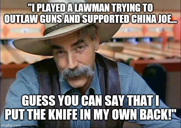 How do you like China Joe now Sam?  Libtards on "The Ranch" rubbed off on you!  Rocky Mountain High don't you think? | "I PLAYED A LAWMAN TRYING TO OUTLAW GUNS AND SUPPORTED CHINA JOE... GUESS YOU CAN SAY THAT I PUT THE KNIFE IN MY OWN BACK!" | image tagged in sam elliott special kind of stupid | made w/ Imgflip meme maker