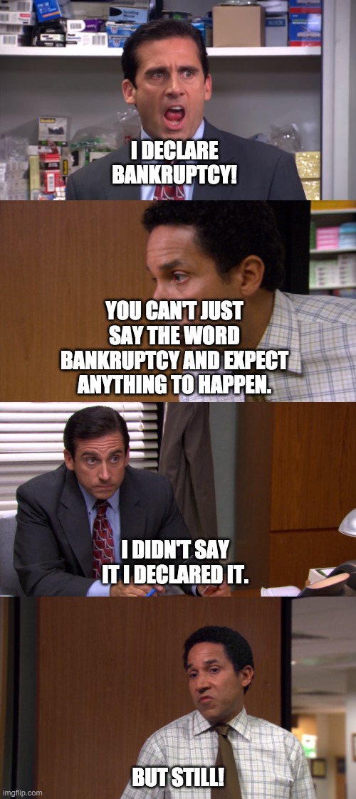 I declare bankruptcy | I DECLARE BANKRUPTCY! YOU CAN'T JUST SAY THE WORD BANKRUPTCY AND EXPECT ANYTHING TO HAPPEN. I DIDN'T SAY IT I DECLARED IT. BUT STILL! | image tagged in i declare bankruptcy | made w/ Imgflip meme maker