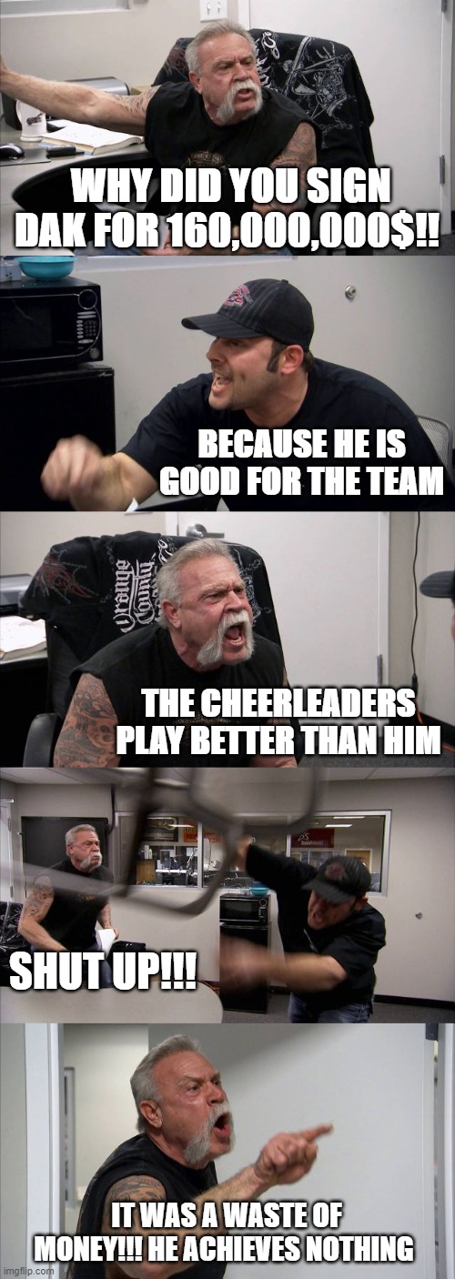 American Chopper Argument | WHY DID YOU SIGN DAK FOR 160,000,000$!! BECAUSE HE IS GOOD FOR THE TEAM; THE CHEERLEADERS PLAY BETTER THAN HIM; SHUT UP!!! IT WAS A WASTE OF MONEY!!! HE ACHIEVES NOTHING | image tagged in memes,american chopper argument | made w/ Imgflip meme maker