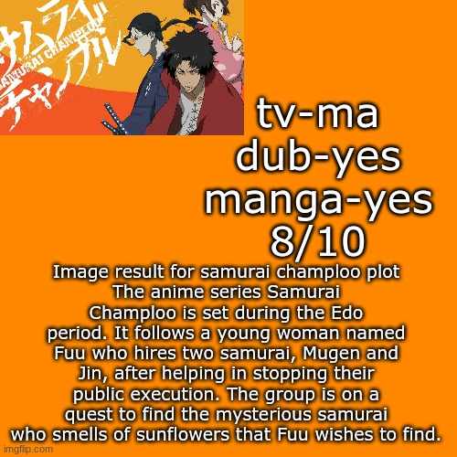hey, d you guys enjoy these? | tv-ma
dub-yes
manga-yes
8/10; Image result for samurai champloo plot
The anime series Samurai Champloo is set during the Edo period. It follows a young woman named Fuu who hires two samurai, Mugen and Jin, after helping in stopping their public execution. The group is on a quest to find the mysterious samurai who smells of sunflowers that Fuu wishes to find. | image tagged in memes,blank transparent square | made w/ Imgflip meme maker