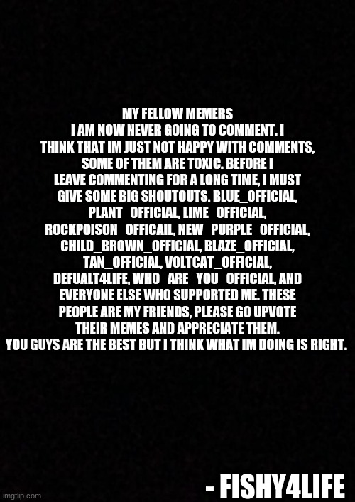 im now not going to comment... read the thing. | MY FELLOW MEMERS
I AM NOW NEVER GOING TO COMMENT. I THINK THAT IM JUST NOT HAPPY WITH COMMENTS, SOME OF THEM ARE TOXIC. BEFORE I LEAVE COMMENTING FOR A LONG TIME, I MUST GIVE SOME BIG SHOUTOUTS. BLUE_0FFICIAL, PLANT_OFFICIAL, LIME_OFFICIAL, ROCKPOISON_OFFICAIL, NEW_PURPLE_OFFICIAL, CHILD_BROWN_OFFICIAL, BLAZE_OFFICIAL, TAN_OFFICIAL, VOLTCAT_OFFICIAL, DEFUALT4LIFE, WHO_ARE_YOU_OFFICIAL, AND EVERYONE ELSE WHO SUPPORTED ME. THESE PEOPLE ARE MY FRIENDS, PLEASE GO UPVOTE THEIR MEMES AND APPRECIATE THEM. YOU GUYS ARE THE BEST BUT I THINK WHAT IM DOING IS RIGHT. - FISHY4LIFE | image tagged in blank | made w/ Imgflip meme maker