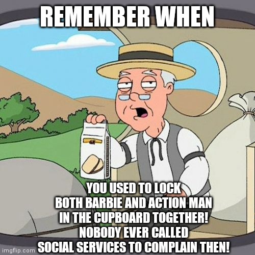 Pepperidge Farm Remembers | REMEMBER WHEN; YOU USED TO LOCK BOTH BARBIE AND ACTION MAN IN THE CUPBOARD TOGETHER!
NOBODY EVER CALLED SOCIAL SERVICES TO COMPLAIN THEN! | image tagged in memes,pepperidge farm remembers | made w/ Imgflip meme maker