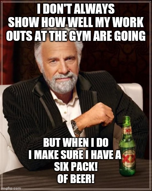 The Most Interesting Man In The World Meme | I DON'T ALWAYS SHOW HOW WELL MY WORK OUTS AT THE GYM ARE GOING; BUT WHEN I DO
I MAKE SURE I HAVE A 
SIX PACK!
OF BEER! | image tagged in memes,the most interesting man in the world | made w/ Imgflip meme maker