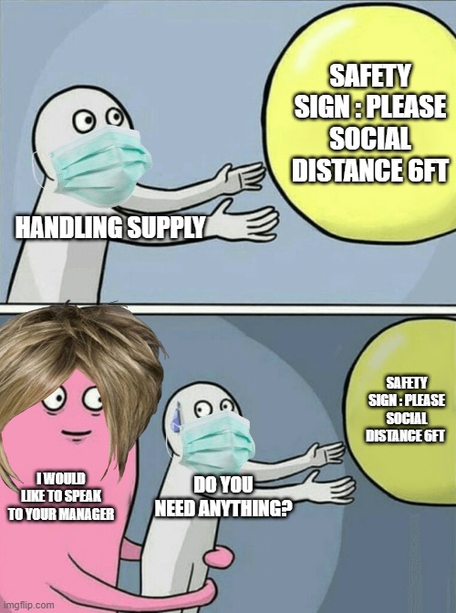 Karens at a store | SAFETY SIGN : PLEASE SOCIAL DISTANCE 6FT; HANDLING SUPPLY; SAFETY SIGN : PLEASE SOCIAL DISTANCE 6FT; I WOULD LIKE TO SPEAK TO YOUR MANAGER; DO YOU NEED ANYTHING? | image tagged in memes,running away balloon | made w/ Imgflip meme maker