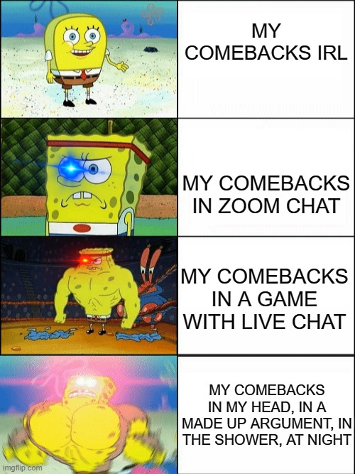 comebacks: 0 | MY COMEBACKS IRL; MY COMEBACKS IN ZOOM CHAT; MY COMEBACKS IN A GAME WITH LIVE CHAT; MY COMEBACKS IN MY HEAD, IN A MADE UP ARGUMENT, IN THE SHOWER, AT NIGHT | image tagged in increasingly buff spongebob,me irl,comeback | made w/ Imgflip meme maker